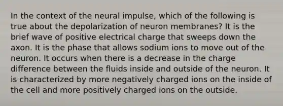 In the context of the neural impulse, which of the following is true about the depolarization of neuron membranes? It is the brief wave of positive electrical charge that sweeps down the axon. It is the phase that allows sodium ions to move out of the neuron. It occurs when there is a decrease in the charge difference between the fluids inside and outside of the neuron. It is characterized by more negatively charged ions on the inside of the cell and more positively charged ions on the outside.