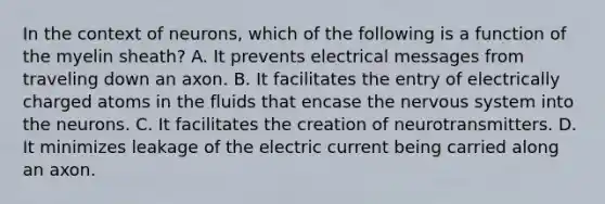 In the context of neurons, which of the following is a function of the myelin sheath? A. It prevents electrical messages from traveling down an axon. B. It facilitates the entry of electrically charged atoms in the fluids that encase the nervous system into the neurons. C. It facilitates the creation of neurotransmitters. D. It minimizes leakage of the electric current being carried along an axon.