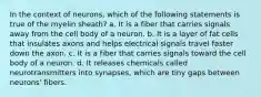 In the context of neurons, which of the following statements is true of the myelin sheath? a. It is a fiber that carries signals away from the cell body of a neuron. b. It is a layer of fat cells that insulates axons and helps electrical signals travel faster down the axon. c. It is a fiber that carries signals toward the cell body of a neuron. d. It releases chemicals called neurotransmitters into synapses, which are tiny gaps between neurons' fibers.