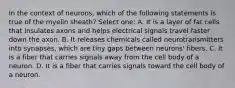In the context of neurons, which of the following statements is true of the myelin sheath? Select one: A. It is a layer of fat cells that insulates axons and helps electrical signals travel faster down the axon. B. It releases chemicals called neurotransmitters into synapses, which are tiny gaps between neurons' fibers. C. It is a fiber that carries signals away from the cell body of a neuron. D. It is a fiber that carries signals toward the cell body of a neuron.