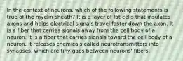 In the context of neurons, which of the following statements is true of the myelin sheath? It is a layer of fat cells that insulates axons and helps electrical signals travel faster down the axon. It is a fiber that carries signals away from the cell body of a neuron. It is a fiber that carries signals toward the cell body of a neuron. It releases chemicals called neurotransmitters into synapses, which are tiny gaps between neurons' fibers.