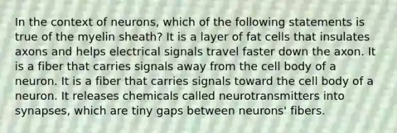 In the context of neurons, which of the following statements is true of the myelin sheath? It is a layer of fat cells that insulates axons and helps electrical signals travel faster down the axon. It is a fiber that carries signals away from the cell body of a neuron. It is a fiber that carries signals toward the cell body of a neuron. It releases chemicals called neurotransmitters into synapses, which are tiny gaps between neurons' fibers.