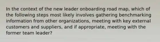 In the context of the new leader onboarding road map, which of the following steps most likely involves gathering benchmarking information from other organizations, meeting with key external customers and suppliers, and if appropriate, meeting with the former team leader?