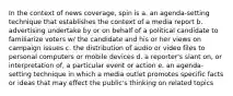 In the context of news coverage, spin is a. an agenda-setting technique that establishes the context of a media report b. advertising undertake by or on behalf of a political candidate to familiarize voters w/ the candidate and his or her views on campaign issues c. the distribution of audio or video files to personal computers or mobile devices d. a reporter's slant on, or interpretation of, a particular event or action e. an agenda-setting technique in which a media outlet promotes specific facts or ideas that may effect the public's thinking on related topics