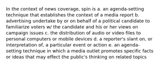 In the context of news coverage, spin is a. an agenda-setting technique that establishes the context of a media report b. advertising undertake by or on behalf of a political candidate to familiarize voters w/ the candidate and his or her views on campaign issues c. the distribution of audio or video files to personal computers or mobile devices d. a reporter's slant on, or interpretation of, a particular event or action e. an agenda-setting technique in which a media outlet promotes specific facts or ideas that may effect the public's thinking on related topics