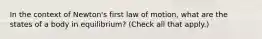 In the context of Newton's first law of motion, what are the states of a body in equilibrium? (Check all that apply.)