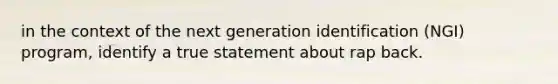 in the context of the next generation identification (NGI) program, identify a true statement about rap back.