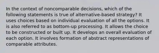 In the context of noncomparable decisions, which of the following statements is true of alternative-based strategy? It uses choices based on individual evaluation of all the options. It is also referred to as bottom-up processing. It allows the choice to be constructed or built up. It develops an overall evaluation of each option. It involves formation of abstract representations of comparable attributes.