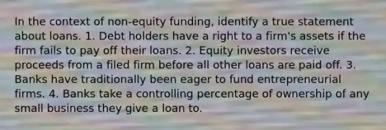 In the context of non-equity funding, identify a true statement about loans. 1. Debt holders have a right to a firm's assets if the firm fails to pay off their loans. 2. Equity investors receive proceeds from a filed firm before all other loans are paid off. 3. Banks have traditionally been eager to fund entrepreneurial firms. 4. Banks take a controlling percentage of ownership of any small business they give a loan to.