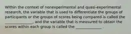 Within the context of nonexperimental and quasi-experimental research, the variable that is used to differentiate the groups of participants or the groups of scores being compared is called the _______________, and the variable that is measured to obtain the scores within each group is called the ______________ .