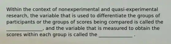 Within the context of nonexperimental and quasi-experimental research, the variable that is used to differentiate the groups of participants or the groups of scores being compared is called the _______________, and the variable that is measured to obtain the scores within each group is called the ______________ .