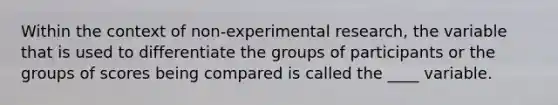 Within the context of non-experimental research, the variable that is used to differentiate the groups of participants or the groups of scores being compared is called the ____ variable.