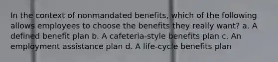 In the context of nonmandated benefits, which of the following allows employees to choose the benefits they really want? a. A defined benefit plan b. A cafeteria-style benefits plan c. An employment assistance plan d. A life-cycle benefits plan