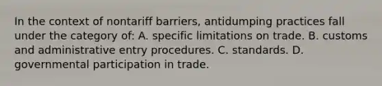 In the context of nontariff barriers, antidumping practices fall under the category of: A. specific limitations on trade. B. customs and administrative entry procedures. C. standards. D. governmental participation in trade.