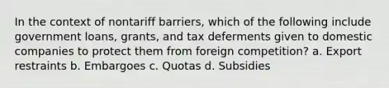 In the context of nontariff barriers, which of the following include government loans, grants, and tax deferments given to domestic companies to protect them from foreign competition? a. Export restraints b. Embargoes c. Quotas d. Subsidies