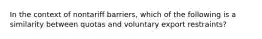 In the context of nontariff barriers, which of the following is a similarity between quotas and voluntary export restraints?