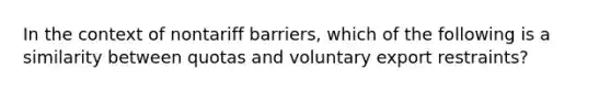 In the context of nontariff barriers, which of the following is a similarity between quotas and voluntary export restraints?