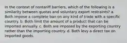 In the context of nontariff barriers, which of the following is a similarity between quotas and voluntary export restraints? a. Both impose a complete ban on any kind of trade with a specific country. b. Both limit the amount of a product that can be imported annually. c. Both are imposed by the exporting country rather than the importing country. d. Both levy a direct tax on imported goods.