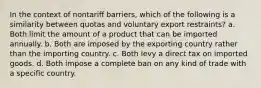 In the context of nontariff barriers, which of the following is a similarity between quotas and voluntary export restraints? a. Both limit the amount of a product that can be imported annually. b. Both are imposed by the exporting country rather than the importing country. c. Both levy a direct tax on imported goods. d. Both impose a complete ban on any kind of trade with a specific country.