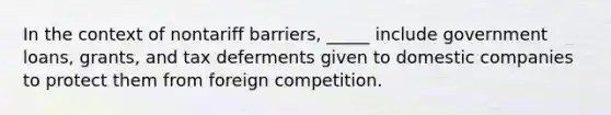 In the context of nontariff barriers, _____ include government loans, grants, and tax deferments given to domestic companies to protect them from foreign competition.