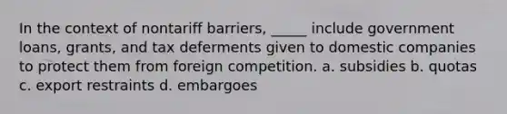 In the context of nontariff barriers, _____ include government loans, grants, and tax deferments given to domestic companies to protect them from foreign competition. a. subsidies b. quotas c. export restraints d. embargoes