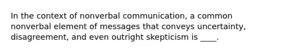 In the context of nonverbal communication, a common nonverbal element of messages that conveys uncertainty, disagreement, and even outright skepticism is ____.