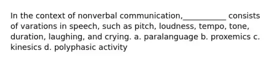 In the context of nonverbal communication,___________ consists of varations in speech, such as pitch, loudness, tempo, tone, duration, laughing, and crying. a. paralanguage b. proxemics c. kinesics d. polyphasic activity