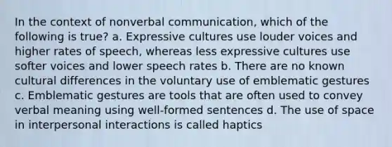 In the context of nonverbal communication, which of the following is true? a. Expressive cultures use louder voices and higher rates of speech, whereas less expressive cultures use softer voices and lower speech rates b. There are no known cultural differences in the voluntary use of emblematic gestures c. Emblematic gestures are tools that are often used to convey verbal meaning using well-formed sentences d. The use of space in interpersonal interactions is called haptics