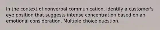 In the context of nonverbal communication, identify a customer's eye position that suggests intense concentration based on an emotional consideration. Multiple choice question.