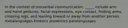 In the context of nonverbal communication, _____ include arm and hand gestures, facial expressions, eye contact, folding arms, crossing legs, and leaning toward or away from another person. metalanguages kinesics proxemics paralanguages