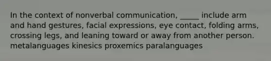 In the context of nonverbal communication, _____ include arm and hand gestures, facial expressions, eye contact, folding arms, crossing legs, and leaning toward or away from another person. metalanguages kinesics proxemics paralanguages