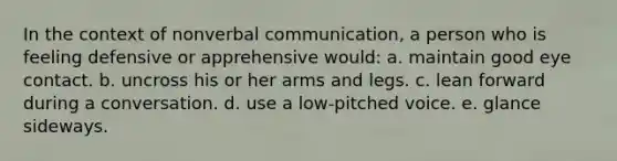 In the context of nonverbal communication, a person who is feeling defensive or apprehensive would: a. maintain good eye contact. b. uncross his or her arms and legs. c. lean forward during a conversation. d. use a low-pitched voice. e. glance sideways.