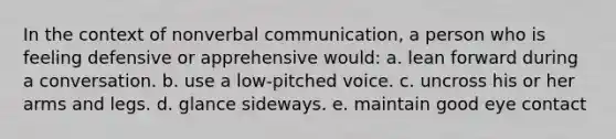 In the context of nonverbal communication, a person who is feeling defensive or apprehensive would: a. lean forward during a conversation. b. use a low-pitched voice. c. uncross his or her arms and legs. d. glance sideways. e. maintain good eye contact