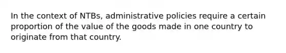 In the context of NTBs, administrative policies require a certain proportion of the value of the goods made in one country to originate from that country.