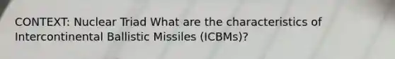 CONTEXT: Nuclear Triad What are the characteristics of Intercontinental Ballistic Missiles (ICBMs)?