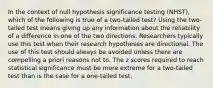 In the context of null hypothesis significance testing (NHST), which of the following is true of a two-tailed test? Using the two-tailed test means giving up any information about the reliability of a difference in one of the two directions. Researchers typically use this test when their research hypotheses are directional. The use of this test should always be avoided unless there are compelling a priori reasons not to. The z scores required to reach statistical significance must be more extreme for a two-tailed test than is the case for a one-tailed test.