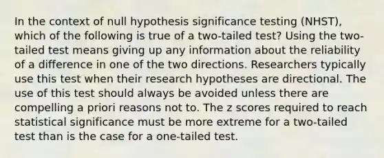 In the context of null hypothesis significance testing (NHST), which of the following is true of a two-tailed test? Using the two-tailed test means giving up any information about the reliability of a difference in one of the two directions. Researchers typically use this test when their research hypotheses are directional. The use of this test should always be avoided unless there are compelling a priori reasons not to. The z scores required to reach statistical significance must be more extreme for a two-tailed test than is the case for a one-tailed test.