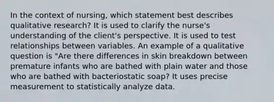 In the context of​ nursing, which statement best describes qualitative​ research? It is used to clarify the nurse​'s understanding of the client​'s perspective. It is used to test relationships between variables. An example of a qualitative question is "Are there differences in skin breakdown between premature infants who are bathed with plain water and those who are bathed with bacteriostatic ​soap? It uses precise measurement to statistically analyze data.