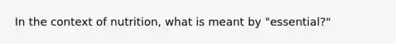 In the context of nutrition, what is meant by "essential?"