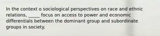 In the context o sociological perspectives on race and ethnic relations, _____ focus on access to power and economic differentials between the dominant group and subordinate groups in society.