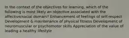 In the context of the objectives for learning, which of the following is most likely an objective associated with the affective/social domain? Enhancement of feelings of self-respect Development & maintenance of physical fitness Development of neuromuscular or psychomotor skills Appreciation of the value of leading a healthy lifestyle