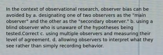 In the context of observational research, observer bias can be avoided by a. designating one of two observers as the "main observer" and the other as the "secondary observer." b. using a blind observer who is unaware of the hypotheses being tested.Correct c. using multiple observers and measuring their level of agreement. d. allowing observers to interpret what they see rather than simply recording behavior.