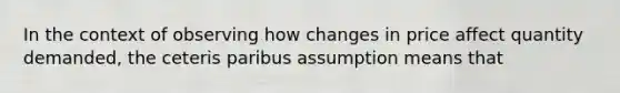 In the context of observing how changes in price affect quantity demanded, the ceteris paribus assumption means that