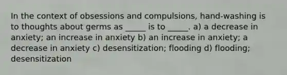 In the context of obsessions and compulsions, hand-washing is to thoughts about germs as _____ is to _____. a) a decrease in anxiety; an increase in anxiety b) an increase in anxiety; a decrease in anxiety c) desensitization; flooding d) flooding; desensitization