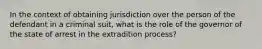 In the context of obtaining jurisdiction over the person of the defendant in a criminal suit, what is the role of the governor of the state of arrest in the extradition process?