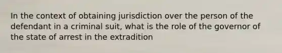 In the context of obtaining jurisdiction over the person of the defendant in a criminal suit, what is the role of the governor of the state of arrest in the extradition