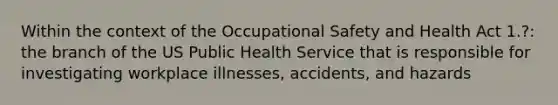 Within the context of the Occupational Safety and Health Act 1.?: the branch of the US Public Health Service that is responsible for investigating workplace illnesses, accidents, and hazards