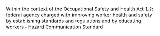 Within the context of the Occupational Safety and Health Act 1.?: federal agency charged with improving worker health and safety by establishing standards and regulations and by educating workers - Hazard Communication Standard