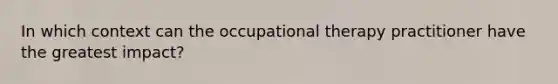 In which context can the occupational therapy practitioner have the greatest impact?