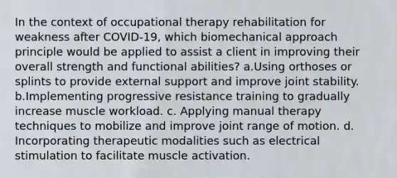 In the context of occupational therapy rehabilitation for weakness after COVID-19, which biomechanical approach principle would be applied to assist a client in improving their overall strength and functional abilities? a.Using orthoses or splints to provide external support and improve joint stability. b.Implementing progressive resistance training to gradually increase muscle workload. c. Applying manual therapy techniques to mobilize and improve joint range of motion. d. Incorporating therapeutic modalities such as electrical stimulation to facilitate muscle activation.